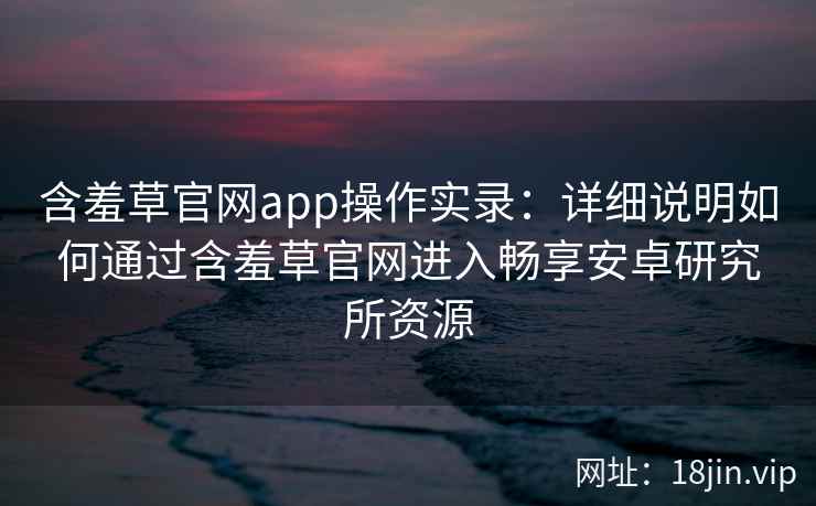 含羞草官网app操作实录:详细说明如何通过含羞草官网进入畅享安卓研究所资源 含羞草官网app操作实录:详细说明如何通过含羞草官网进入畅享安卓研究所资源