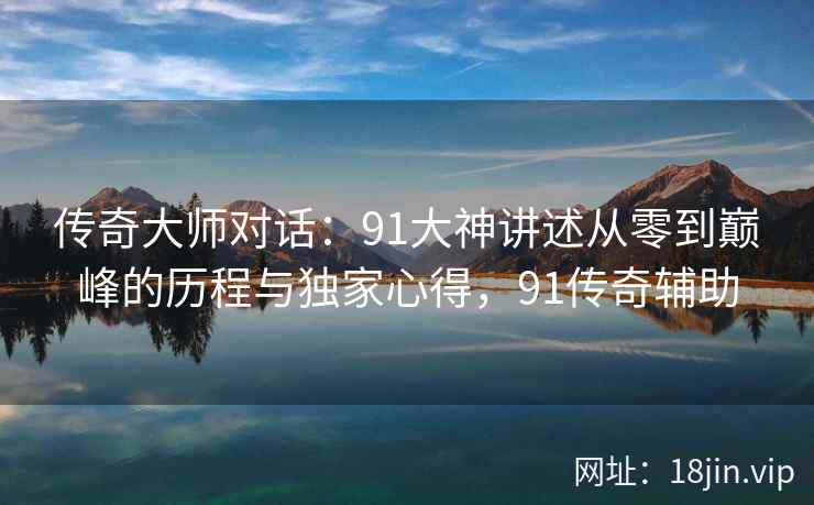 传奇大师对话:91大神讲述从零到巅峰的历程与独家心得,91传奇辅助 传奇大师对话:91大神讲述从零到巅峰的历程与独家心得,91传奇辅助