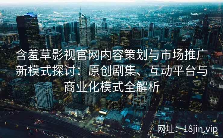 含羞草影视官网内容策划与市场推广新模式探讨:原创剧集、互动平台与商业化模式全解析 含羞草影视官网内容策划与市场推广新模式探讨:原创剧集、互动平台与商业化模式全解析