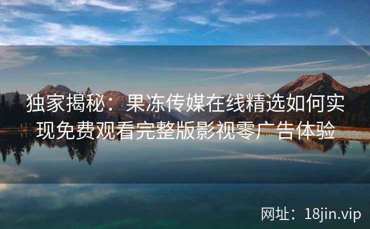 独家揭秘:果冻传媒在线精选如何实现免费观看完整版影视零广告体验 独家揭秘:果冻传媒在线精选如何实现免费观看完整版影视零广告体验