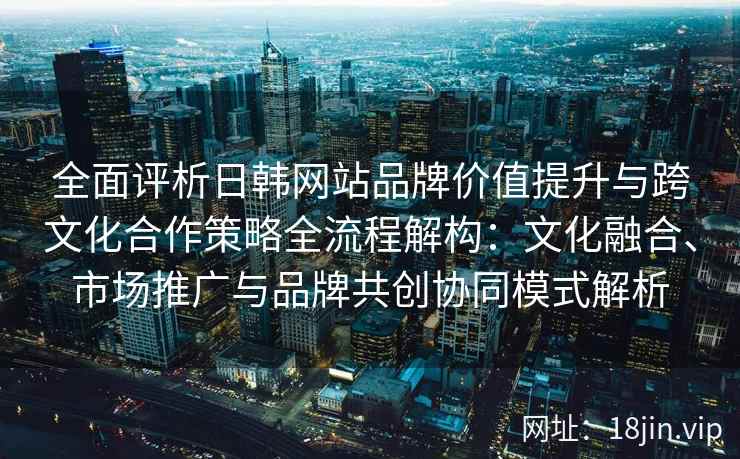 全面评析日韩网站品牌价值提升与跨文化合作策略全流程解构:文化融合、市场推广与品牌共创协同模式解析 全面评析日韩网站品牌价值提升与跨文化合作策略全流程解构:文化融合、市场推广与品牌共创协同模式解析