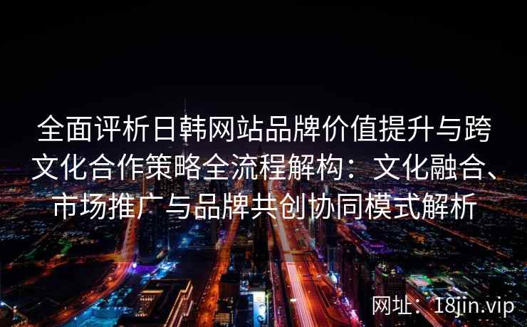 全面评析日韩网站品牌价值提升与跨文化合作策略全流程解构:文化融合、市场推广与品牌共创协同模式解析 全面评析日韩网站品牌价值提升与跨文化合作策略全流程解构:文化融合、市场推广与品牌共创协同模式解析