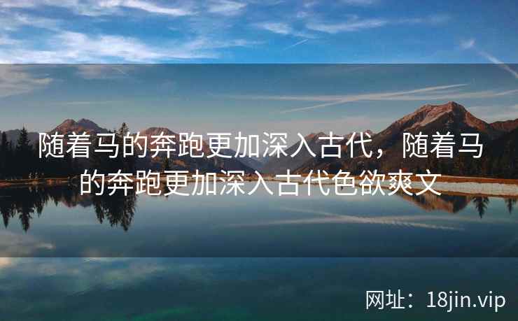 随着马的奔跑更加深入古代,随着马的奔跑更加深入古代色欲爽文 随着马的奔跑更加深入古代,随着马的奔跑更加深入古代色欲爽文