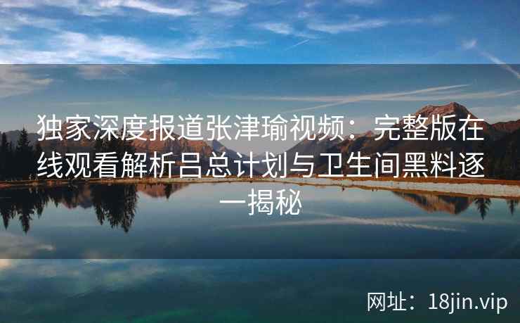独家深度报道张津瑜视频:完整版在线观看解析吕总计划与卫生间黑料逐一揭秘 独家深度报道张津瑜视频:完整版在线观看解析吕总计划与卫生间黑料逐一揭秘