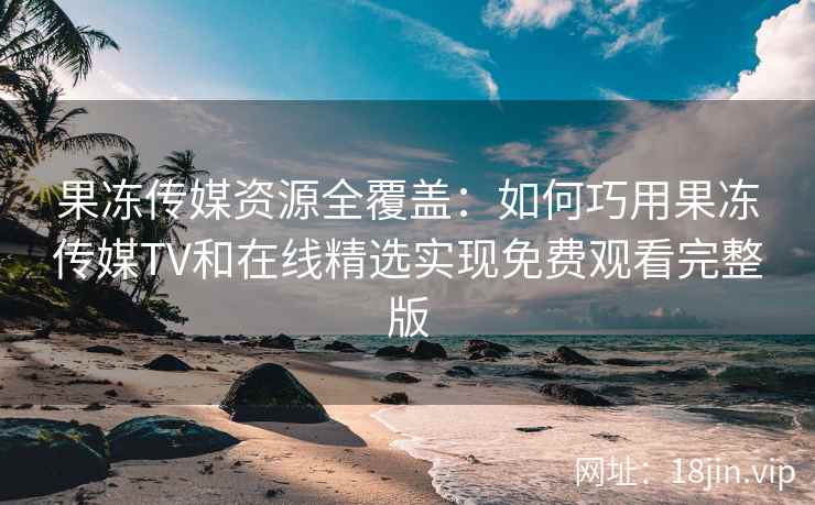 果冻传媒资源全覆盖：如何巧用果冻传媒TV和在线精选实现免费观看完整版