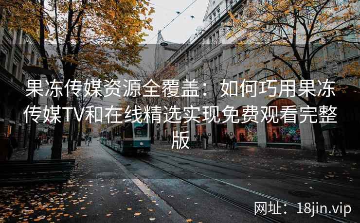 果冻传媒资源全覆盖：如何巧用果冻传媒TV和在线精选实现免费观看完整版