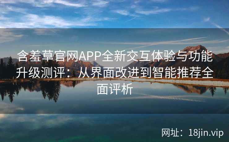 含羞草官网APP全新交互体验与功能升级测评:从界面改进到智能推荐全面评析 含羞草官网APP全新交互体验与功能升级测评:从界面改进到智能推荐全面评析