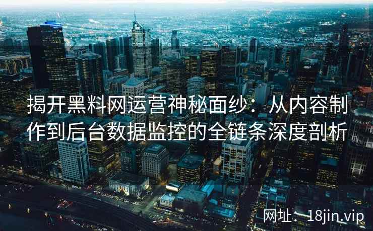 揭开黑料网运营神秘面纱:从内容制作到后台数据监控的全链条深度剖析 揭开黑料网运营神秘面纱:从内容制作到后台数据监控的全链条深度剖析