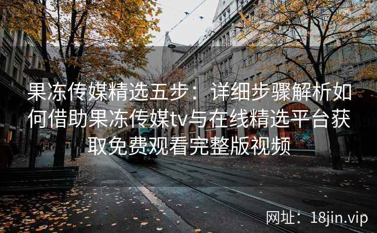 果冻传媒精选五步:详细步骤解析如何借助果冻传媒tv与在线精选平台获取免费观看完整版视频 果冻传媒精选五步:详细步骤解析如何借助果冻传媒tv与在线精选平台获取免费观看完整版视频