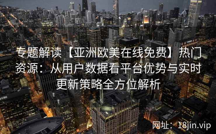专题解读【亚洲欧美在线免费】热门资源:从用户数据看平台优势与实时更新策略全方位解析 专题解读【亚洲欧美在线免费】热门资源:从用户数据看平台优势与实时更新策略全方位解析