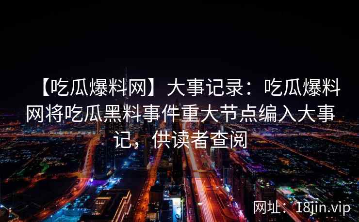 【吃瓜爆料网】大事记录:吃瓜爆料网将吃瓜黑料事件重大节点编入大事记,供读者查阅 【吃瓜爆料网】大事记录:吃瓜爆料网将吃瓜黑料事件重大节点编入大事记,供读者查阅