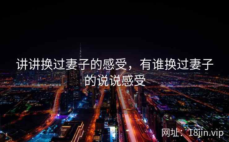 讲讲换过妻子的感受,有谁换过妻子的说说感受 讲讲换过妻子的感受,有谁换过妻子的说说感受