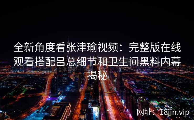 全新角度看张津瑜视频：完整版在线观看搭配吕总细节和卫生间黑料内幕揭秘
