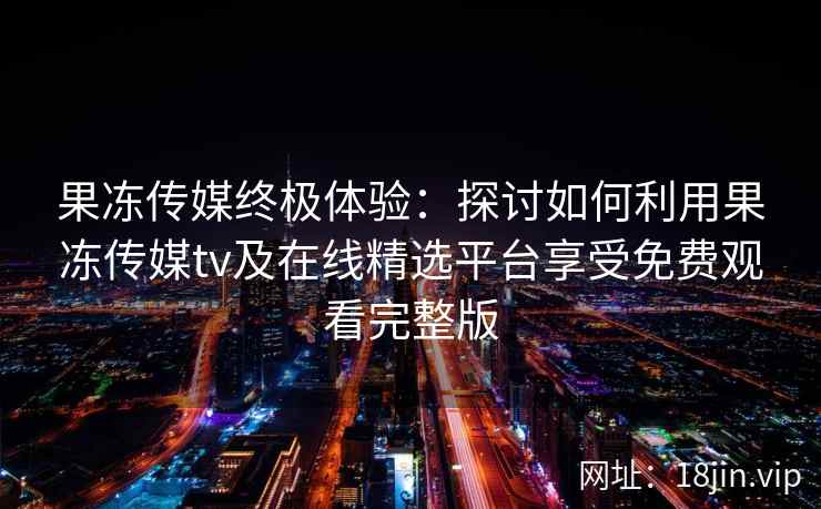 果冻传媒终极体验：探讨如何利用果冻传媒tv及在线精选平台享受免费观看完整版