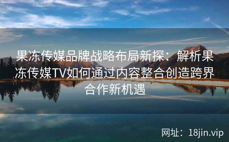 果冻传媒品牌战略布局新探:解析果冻传媒TV如何通过内容整合创造跨界合作新机遇 果冻传媒品牌战略布局新探:解析果冻传媒TV如何通过内容整合创造跨界合作新机遇
