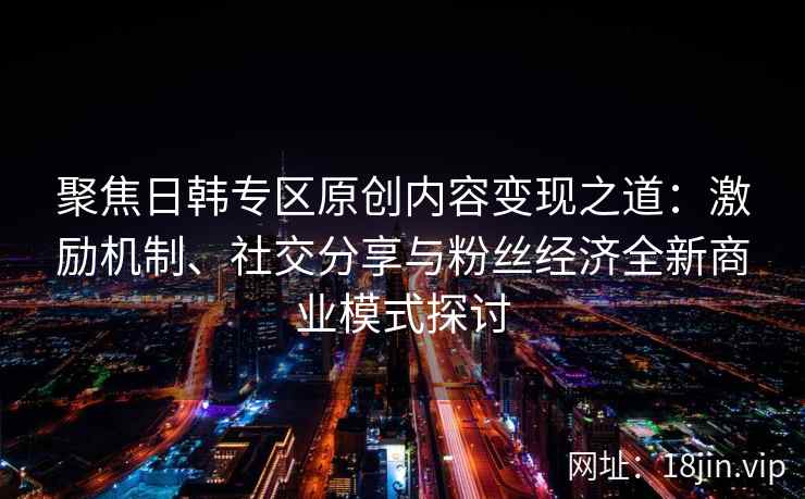 聚焦日韩专区原创内容变现之道:激励机制、社交分享与粉丝经济全新商业模式探讨 聚焦日韩专区原创内容变现之道:激励机制、社交分享与粉丝经济全新商业模式探讨