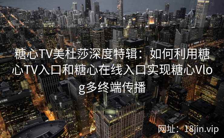 糖心TV美杜莎深度特辑：如何利用糖心TV入口和糖心在线入口实现糖心Vlog多终端传播