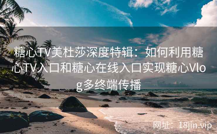 糖心TV美杜莎深度特辑：如何利用糖心TV入口和糖心在线入口实现糖心Vlog多终端传播
