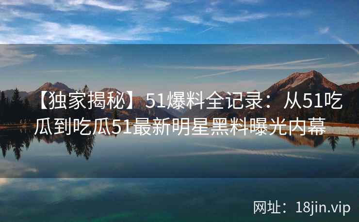 【独家揭秘】51爆料全记录:从51吃瓜到吃瓜51最新明星黑料曝光内幕 【独家揭秘】51爆料全记录:从51吃瓜到吃瓜51最新明星黑料曝光内幕