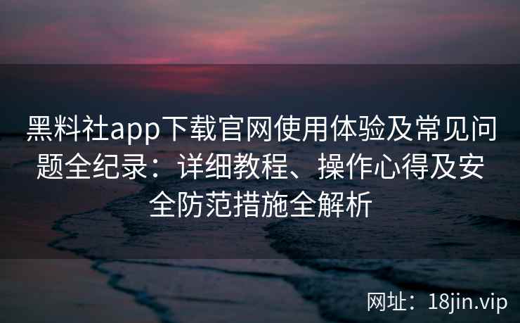 黑料社app下载官网使用体验及常见问题全纪录：详细教程、操作心得及安全防范措施全解析