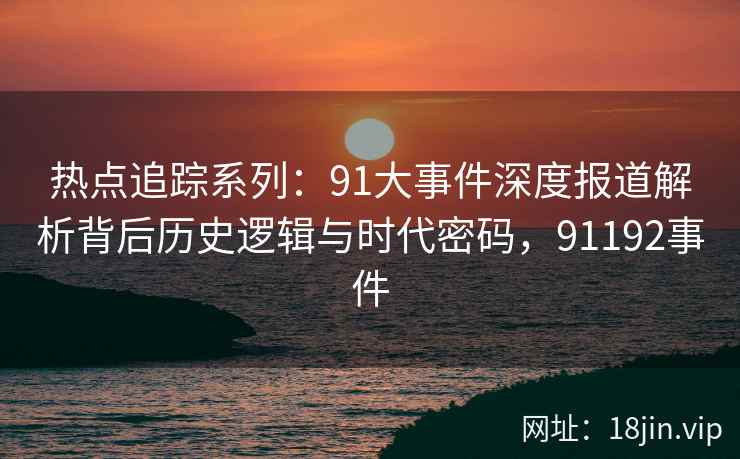 热点追踪系列:91大事件深度报道解析背后历史逻辑与时代密码,91192事件 热点追踪系列:91大事件深度报道解析背后历史逻辑与时代密码,91192事件