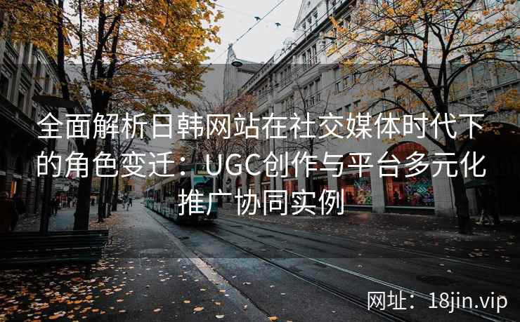 全面解析日韩网站在社交媒体时代下的角色变迁:UGC创作与平台多元化推广协同实例 全面解析日韩网站在社交媒体时代下的角色变迁:UGC创作与平台多元化推广协同实例