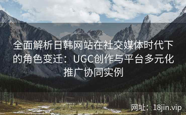全面解析日韩网站在社交媒体时代下的角色变迁:UGC创作与平台多元化推广协同实例 全面解析日韩网站在社交媒体时代下的角色变迁:UGC创作与平台多元化推广协同实例