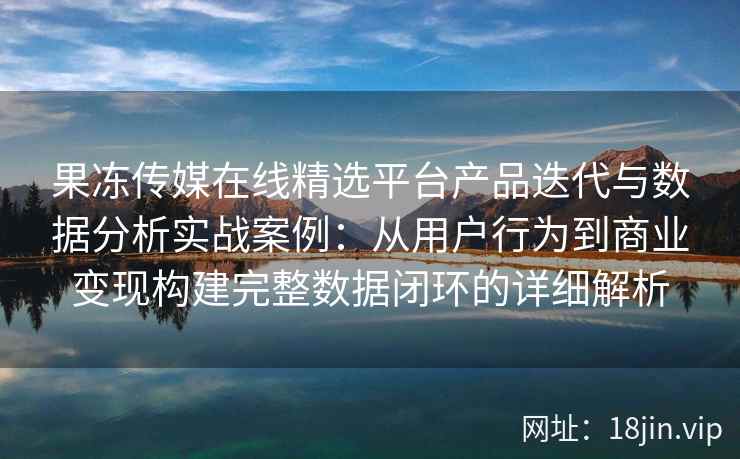 果冻传媒在线精选平台产品迭代与数据分析实战案例:从用户行为到商业变现构建完整数据闭环的详细解析 果冻传媒在线精选平台产品迭代与数据分析实战案例:从用户行为到商业变现构建完整数据闭环的详细解析