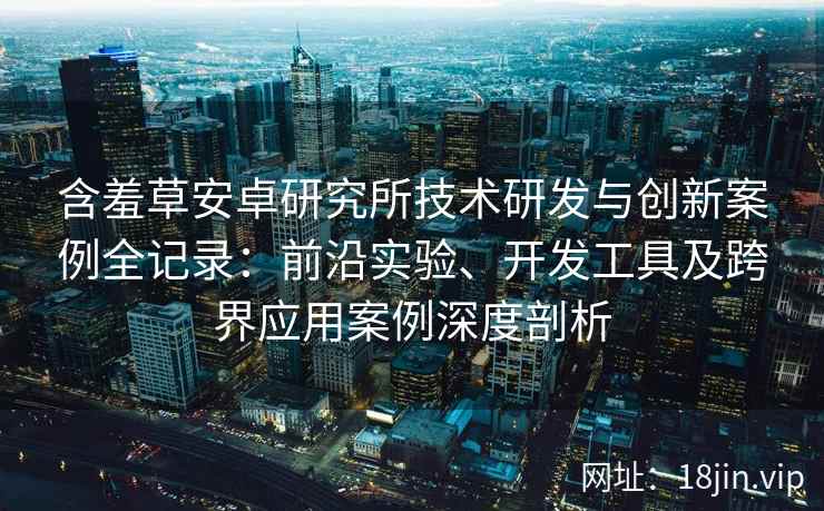 含羞草安卓研究所技术研发与创新案例全记录:前沿实验、开发工具及跨界应用案例深度剖析 含羞草安卓研究所技术研发与创新案例全记录:前沿实验、开发工具及跨界应用案例深度剖析