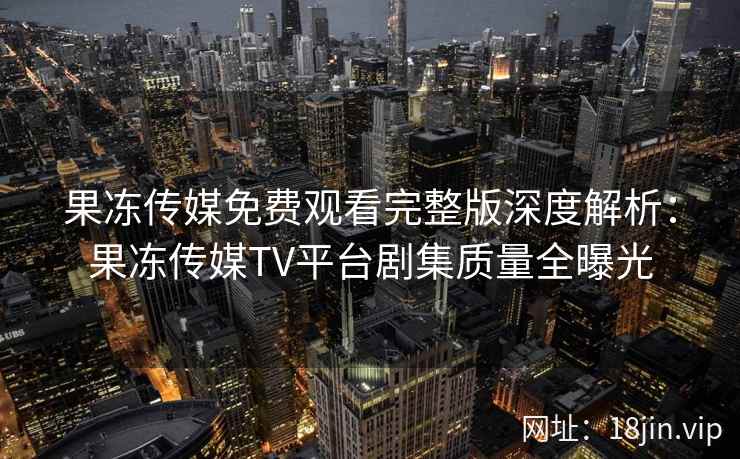 果冻传媒免费观看完整版深度解析：果冻传媒TV平台剧集质量全曝光