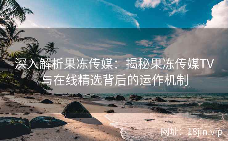深入解析果冻传媒:揭秘果冻传媒TV与在线精选背后的运作机制 深入解析果冻传媒:揭秘果冻传媒TV与在线精选背后的运作机制
