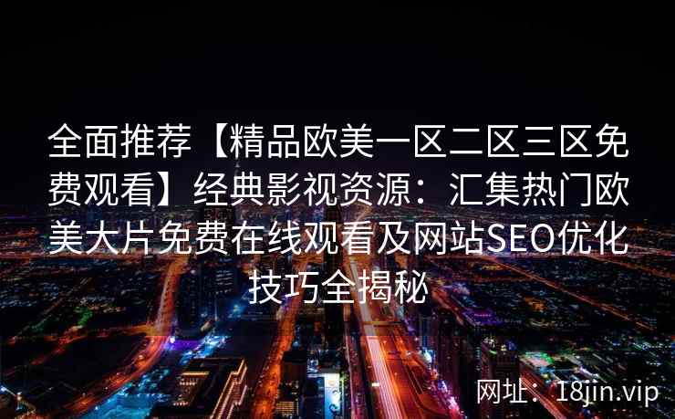 全面推荐【精品欧美一区二区三区免费观看】经典影视资源：汇集热门欧美大片免费在线观看及网站SEO优化技巧全揭秘