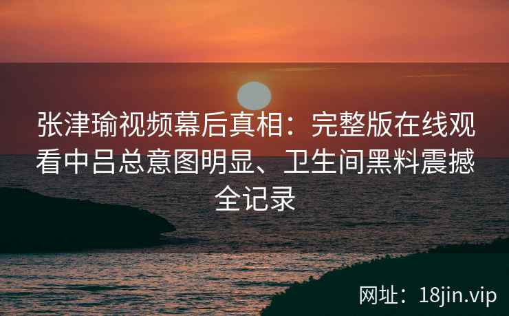 张津瑜视频幕后真相：完整版在线观看中吕总意图明显、卫生间黑料震撼全记录