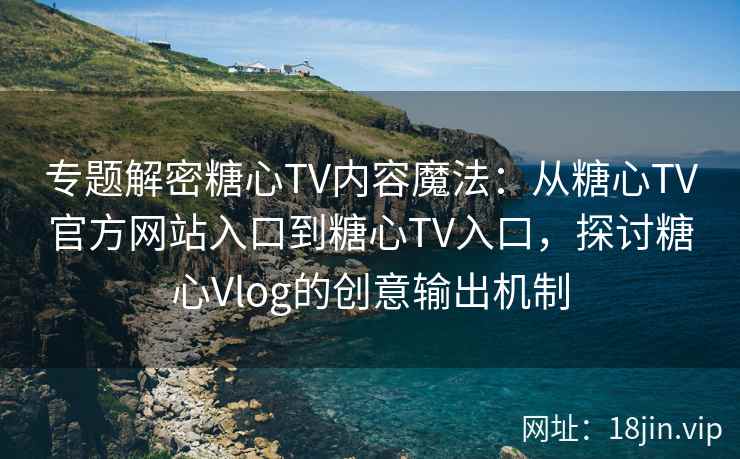 专题解密糖心TV内容魔法：从糖心TV官方网站入口到糖心TV入口，探讨糖心Vlog的创意输出机制