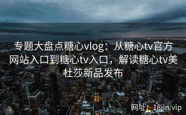 专题大盘点糖心vlog:从糖心tv官方网站入口到糖心tv入口,解读糖心tv美杜莎新品发布 专题大盘点糖心vlog:从糖心tv官方网站入口到糖心tv入口,解读糖心tv美杜莎新品发布