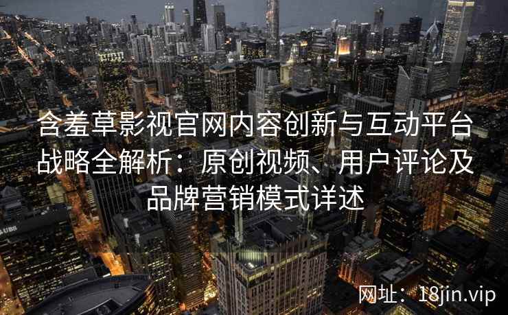 含羞草影视官网内容创新与互动平台战略全解析:原创视频、用户评论及品牌营销模式详述 含羞草影视官网内容创新与互动平台战略全解析:原创视频、用户评论及品牌营销模式详述