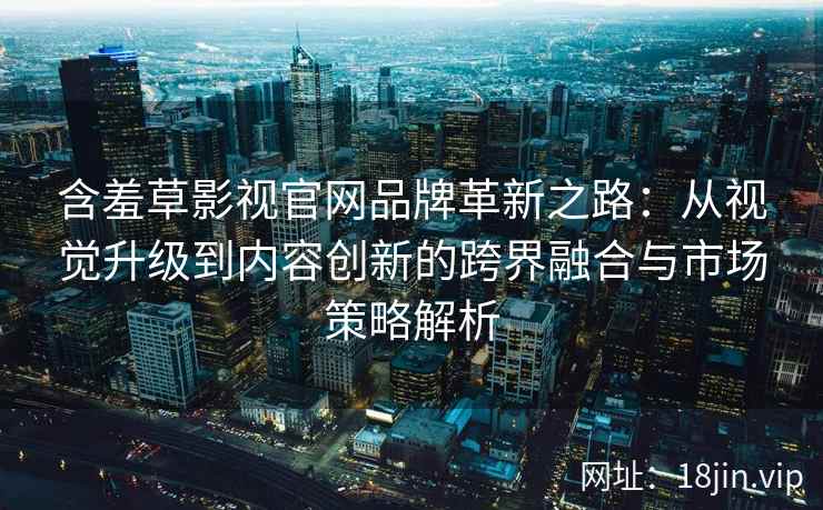 含羞草影视官网品牌革新之路:从视觉升级到内容创新的跨界融合与市场策略解析 含羞草影视官网品牌革新之路:从视觉升级到内容创新的跨界融合与市场策略解析