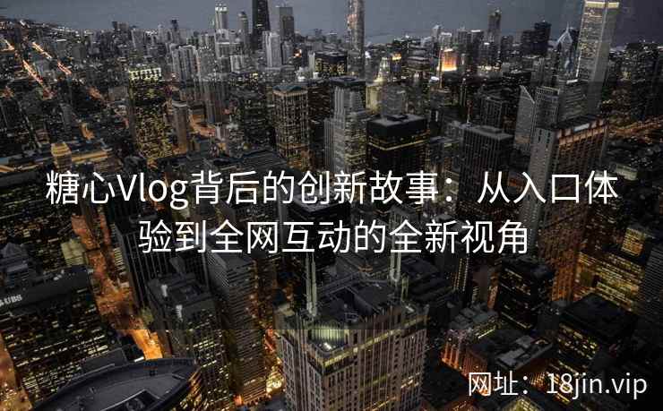 糖心Vlog背后的创新故事：从入口体验到全网互动的全新视角