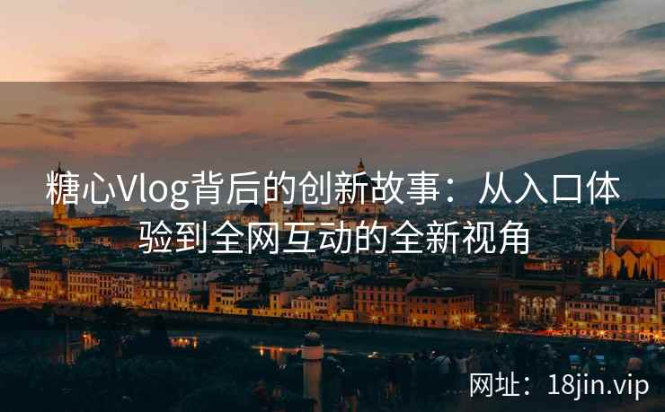 糖心Vlog背后的创新故事：从入口体验到全网互动的全新视角