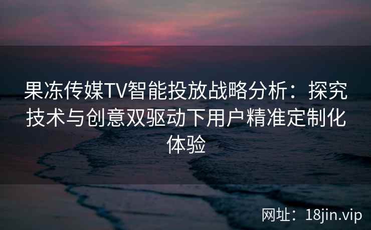 果冻传媒TV智能投放战略分析：探究技术与创意双驱动下用户精准定制化体验