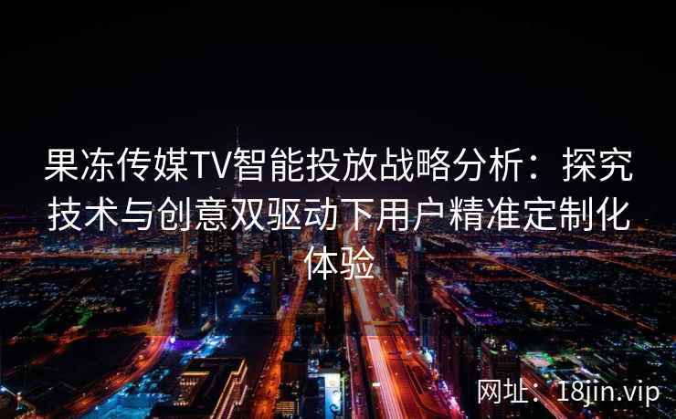 果冻传媒TV智能投放战略分析：探究技术与创意双驱动下用户精准定制化体验