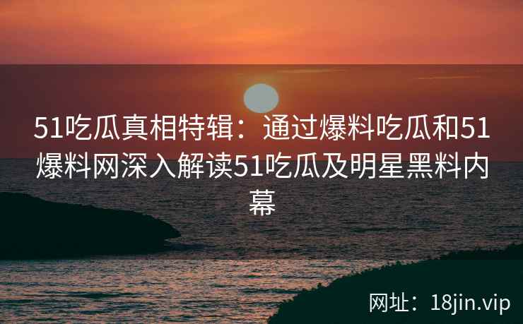 51吃瓜真相特辑:通过爆料吃瓜和51爆料网深入解读51吃瓜及明星黑料内幕 51吃瓜真相特辑:通过爆料吃瓜和51爆料网深入解读51吃瓜及明星黑料内幕