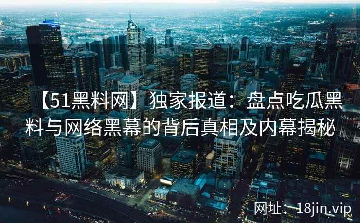 【51黑料网】独家报道:盘点吃瓜黑料与网络黑幕的背后真相及内幕揭秘 【51黑料网】独家报道:盘点吃瓜黑料与网络黑幕的背后真相及内幕揭秘