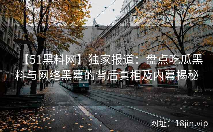 【51黑料网】独家报道:盘点吃瓜黑料与网络黑幕的背后真相及内幕揭秘 【51黑料网】独家报道:盘点吃瓜黑料与网络黑幕的背后真相及内幕揭秘