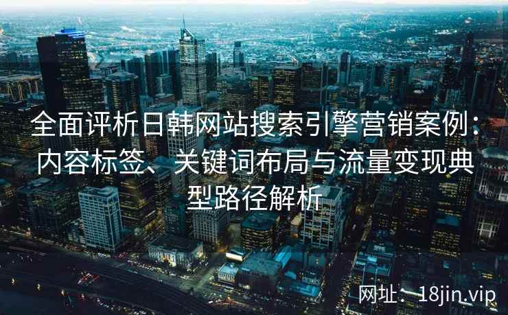 全面评析日韩网站搜索引擎营销案例:内容标签、关键词布局与流量变现典型路径解析 全面评析日韩网站搜索引擎营销案例:内容标签、关键词布局与流量变现典型路径解析