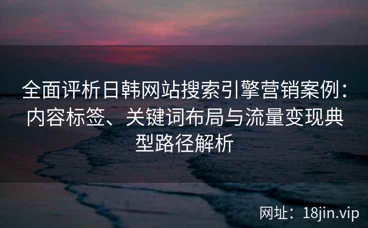 全面评析日韩网站搜索引擎营销案例:内容标签、关键词布局与流量变现典型路径解析 全面评析日韩网站搜索引擎营销案例:内容标签、关键词布局与流量变现典型路径解析