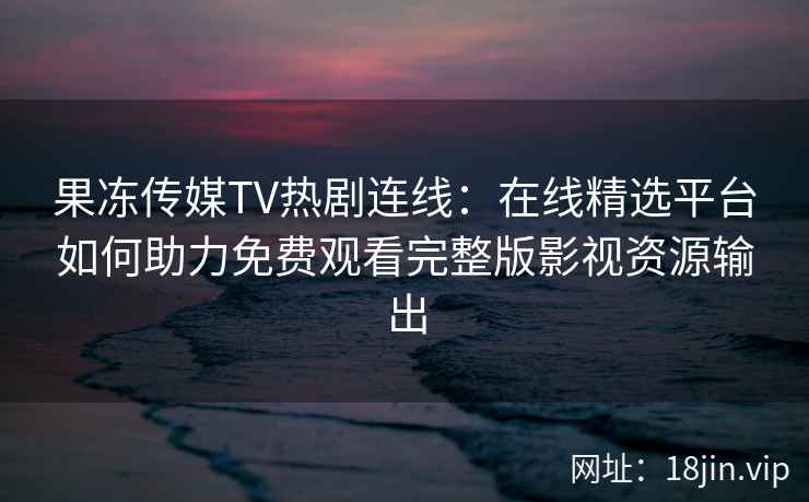 果冻传媒TV热剧连线：在线精选平台如何助力免费观看完整版影视资源输出