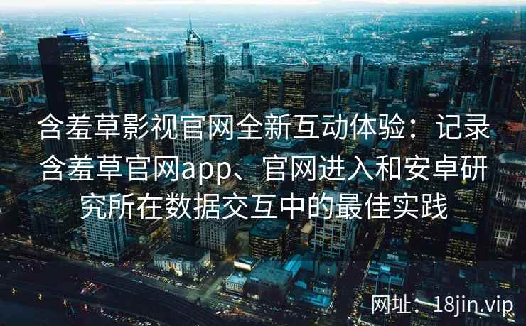 含羞草影视官网全新互动体验:记录含羞草官网app、官网进入和安卓研究所在数据交互中的最佳实践 含羞草影视官网全新互动体验:记录含羞草官网app、官网进入和安卓研究所在数据交互中的最佳实践