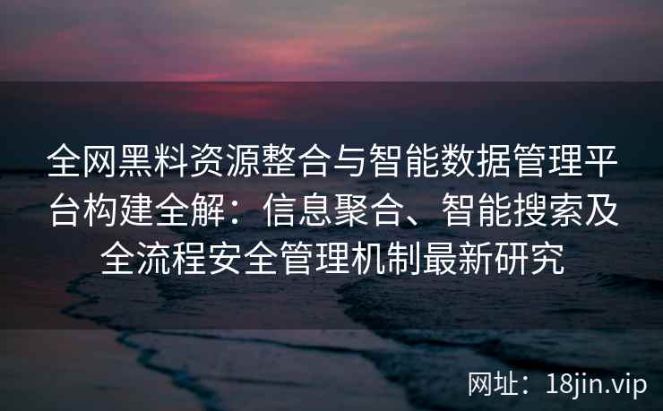 全网黑料资源整合与智能数据管理平台构建全解：信息聚合、智能搜索及全流程安全管理机制最新研究