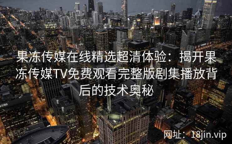 果冻传媒在线精选超清体验:揭开果冻传媒TV免费观看完整版剧集播放背后的技术奥秘 果冻传媒在线精选超清体验:揭开果冻传媒TV免费观看完整版剧集播放背后的技术奥秘